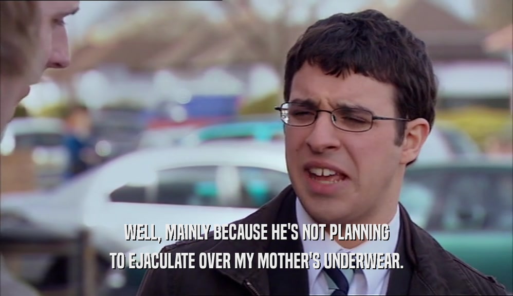 WELL, MAINLY BECAUSE HE'S NOT PLANNING TO EJACULATE OVER MY MOTHER'S UNDERWEAR. 