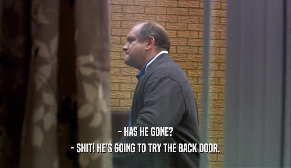 - HAS HE GONE?
 - SHIT! HE'S GOING TO TRY THE BACK DOOR.
 