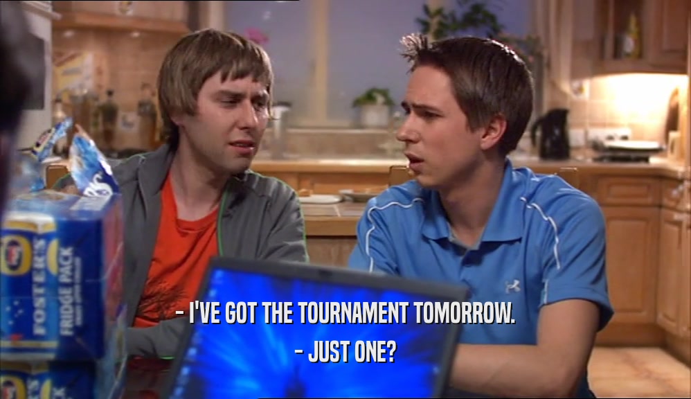 - I'VE GOT THE TOURNAMENT TOMORROW.
 - JUST ONE?
 