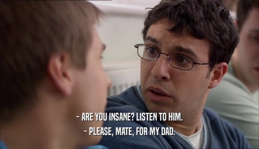 - ARE YOU INSANE? LISTEN TO HIM. - PLEASE, MATE, FOR MY DAD. 