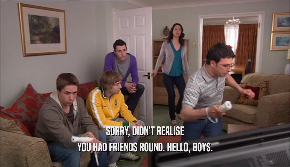 SORRY, DIDN'T REALISE YOU HAD FRIENDS ROUND. HELLO, BOYS. 
