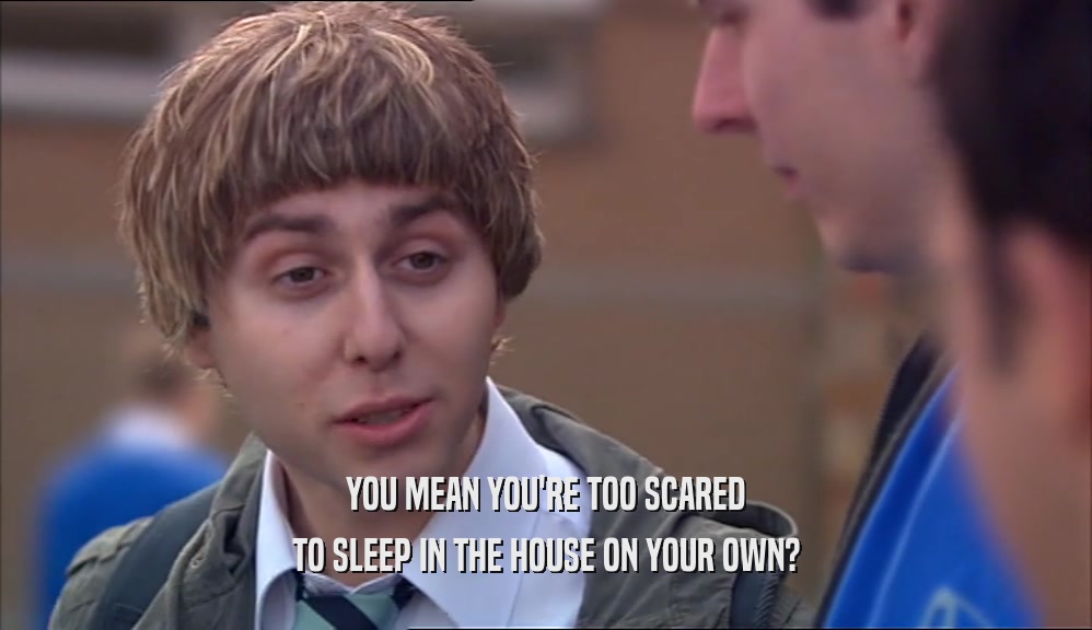 YOU MEAN YOU'RE TOO SCARED TO SLEEP IN THE HOUSE ON YOUR OWN? 