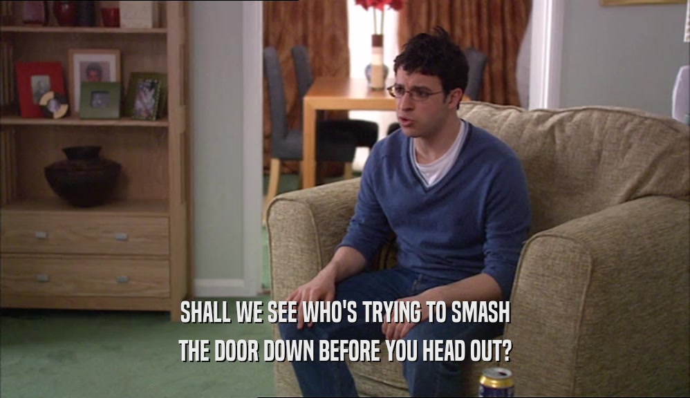SHALL WE SEE WHO'S TRYING TO SMASH THE DOOR DOWN BEFORE YOU HEAD OUT? 