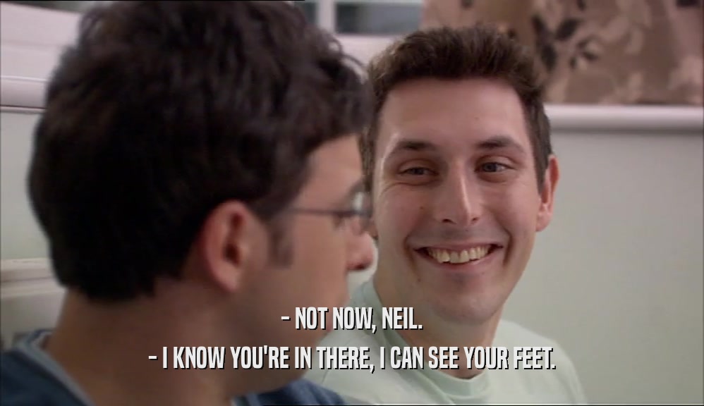 - NOT NOW, NEIL. - I KNOW YOU'RE IN THERE, I CAN SEE YOUR FEET. 