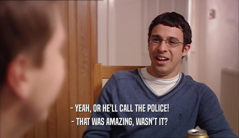 - YEAH, OR HE'LL CALL THE POLICE!
 - THAT WAS AMAZING, WASN'T IT?
 