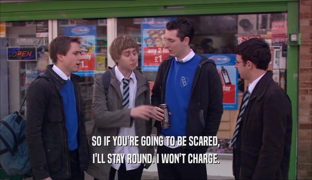 SO IF YOU'RE GOING TO BE SCARED, I'LL STAY ROUND. I WON'T CHARGE. 