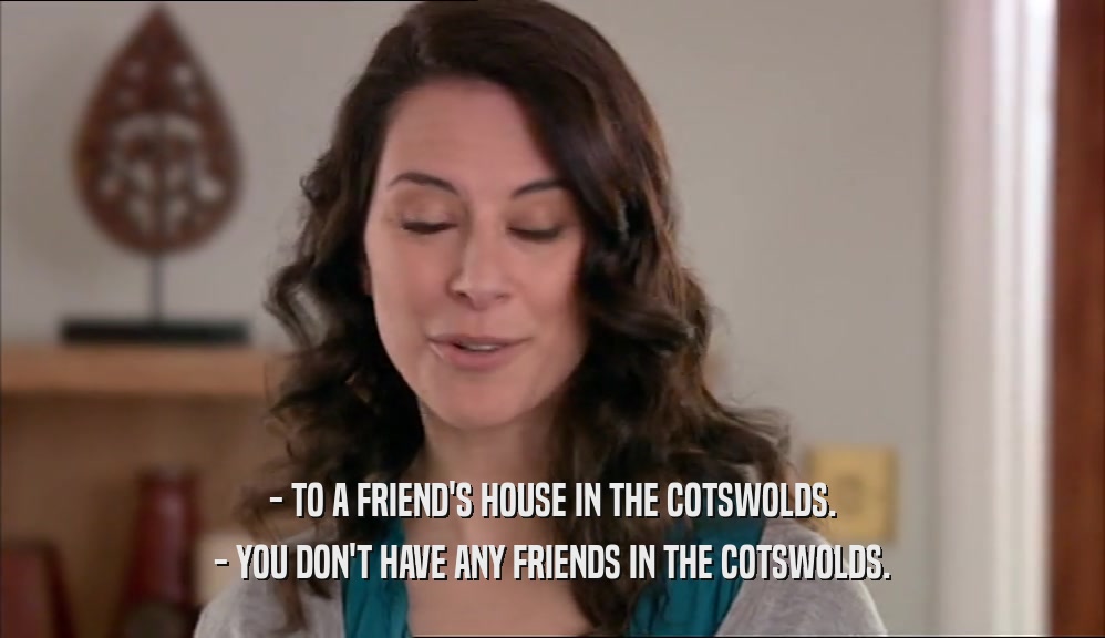 - TO A FRIEND'S HOUSE IN THE COTSWOLDS. - YOU DON'T HAVE ANY FRIENDS IN THE COTSWOLDS. 