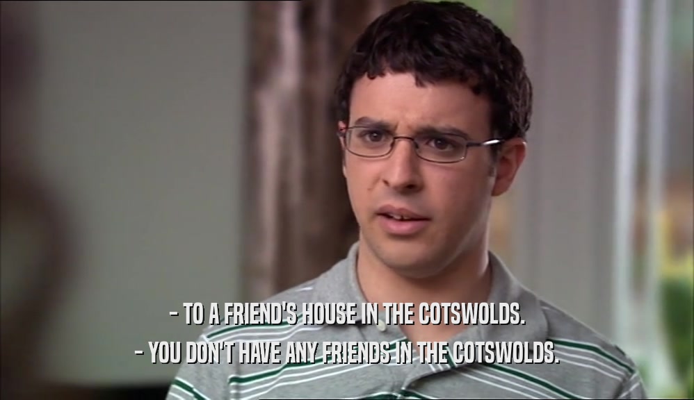 - TO A FRIEND'S HOUSE IN THE COTSWOLDS. - YOU DON'T HAVE ANY FRIENDS IN THE COTSWOLDS. 