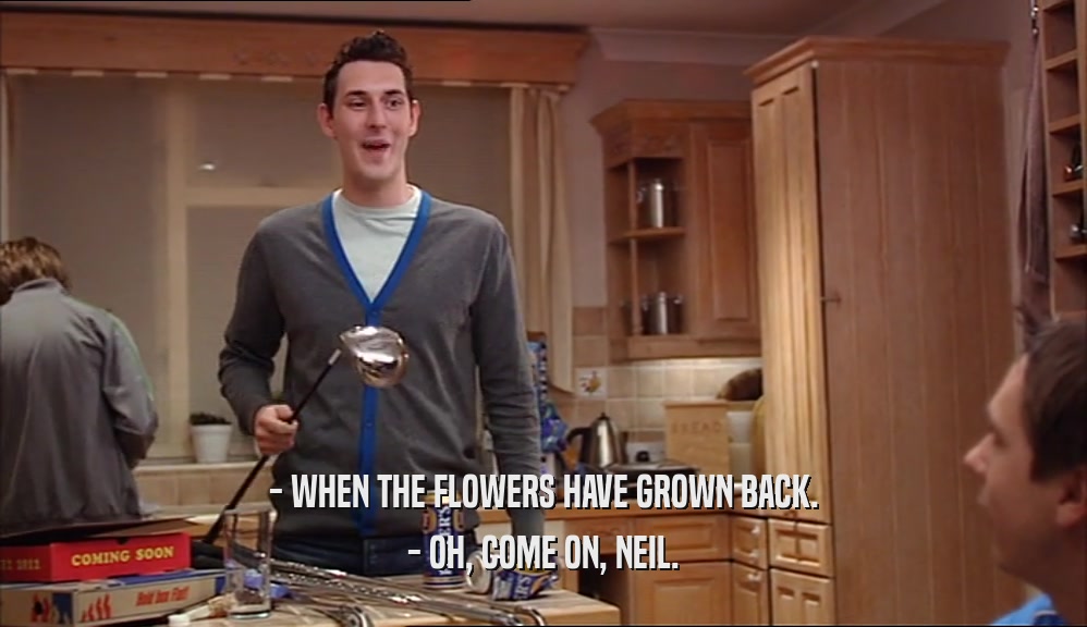 - WHEN THE FLOWERS HAVE GROWN BACK.
 - OH, COME ON, NEIL.
 