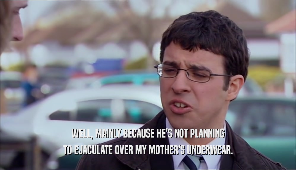 WELL, MAINLY BECAUSE HE'S NOT PLANNING TO EJACULATE OVER MY MOTHER'S UNDERWEAR. 
