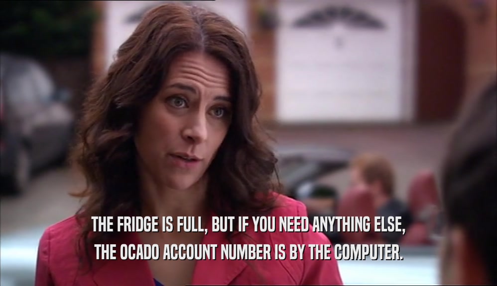 THE FRIDGE IS FULL, BUT IF YOU NEED ANYTHING ELSE, THE OCADO ACCOUNT NUMBER IS BY THE COMPUTER. 