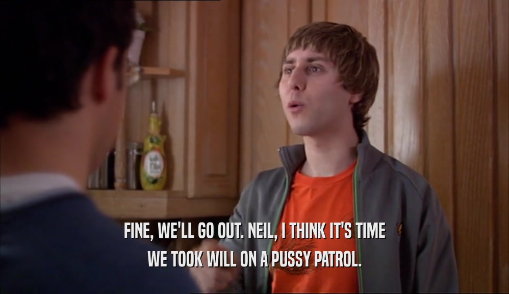 FINE, WE'LL GO OUT. NEIL, I THINK IT'S TIME WE TOOK WILL ON A PUSSY PATROL. 
