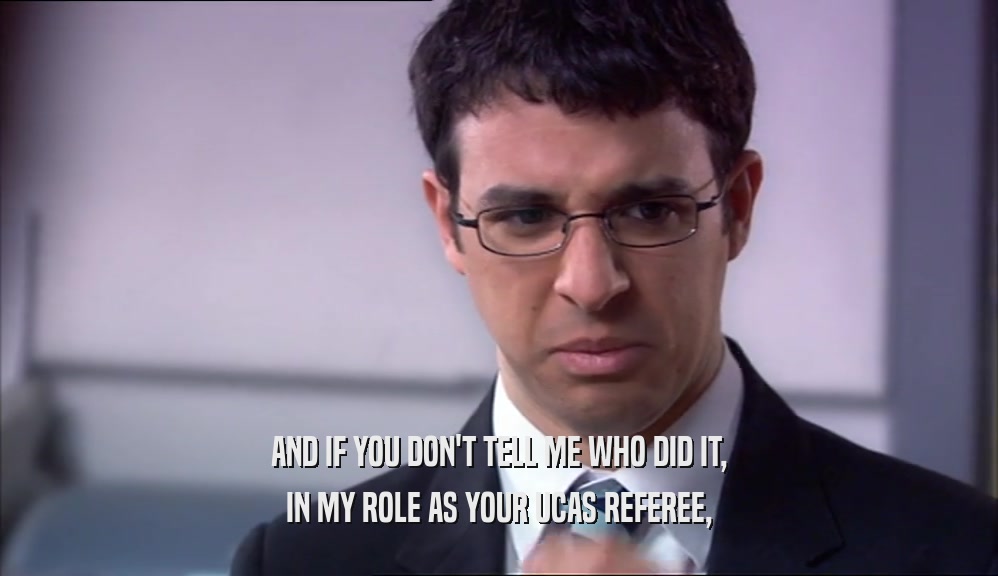 AND IF YOU DON'T TELL ME WHO DID IT, IN MY ROLE AS YOUR UCAS REFEREE, 