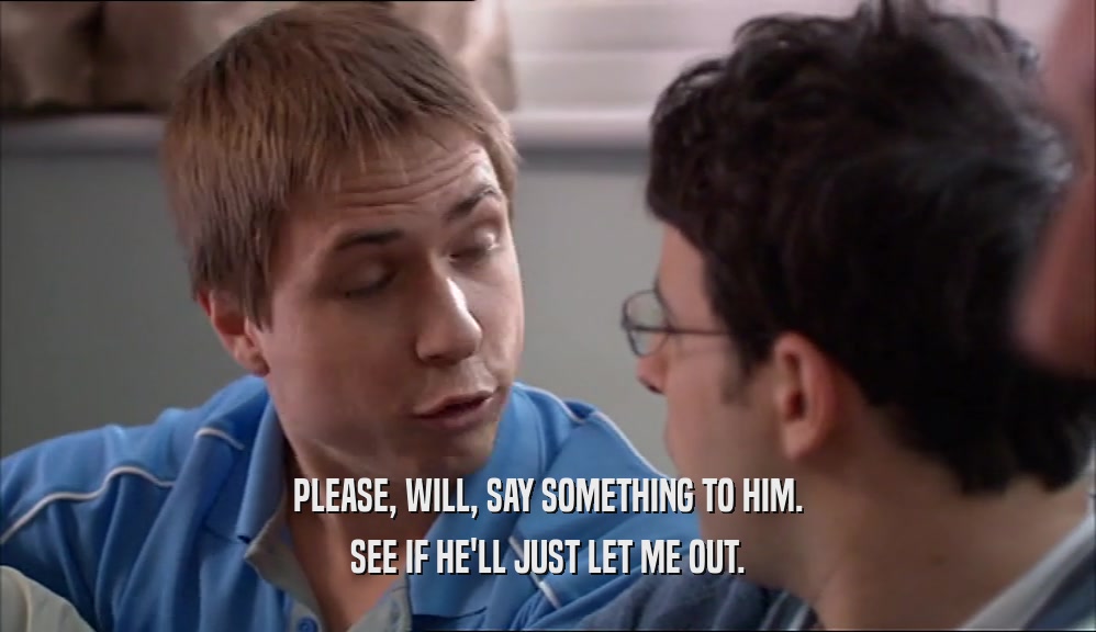 PLEASE, WILL, SAY SOMETHING TO HIM. SEE IF HE'LL JUST LET ME OUT. 