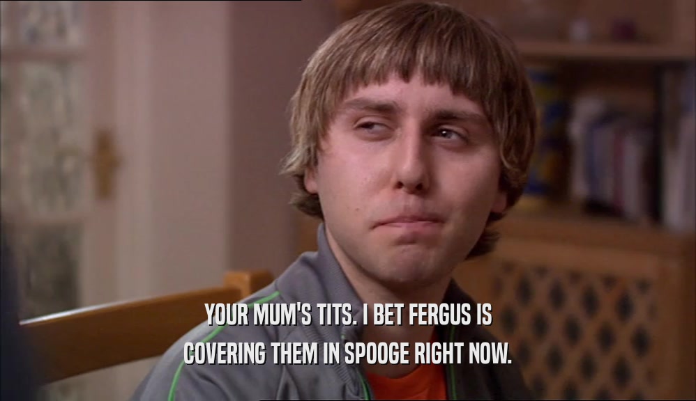 YOUR MUM'S TITS. I BET FERGUS IS
 COVERING THEM IN SPOOGE RIGHT NOW.
 
