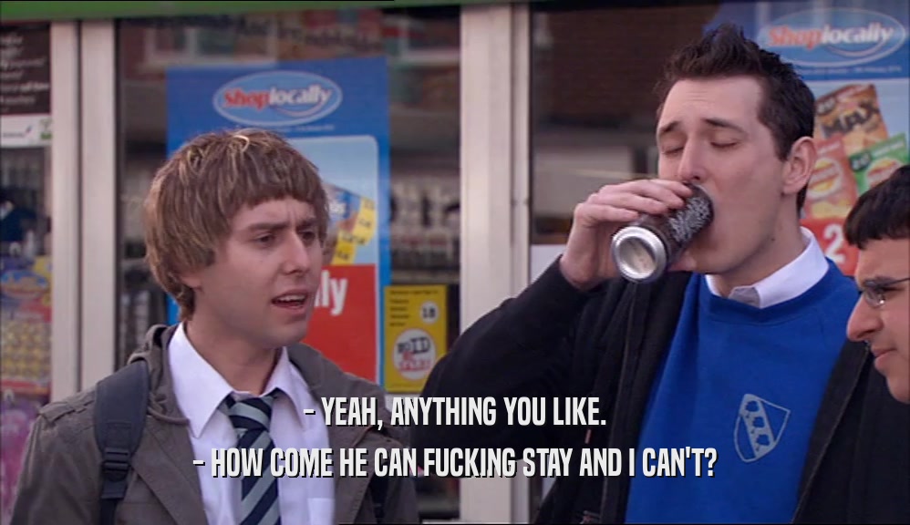 - YEAH, ANYTHING YOU LIKE. - HOW COME HE CAN FUCKING STAY AND I CAN'T? 