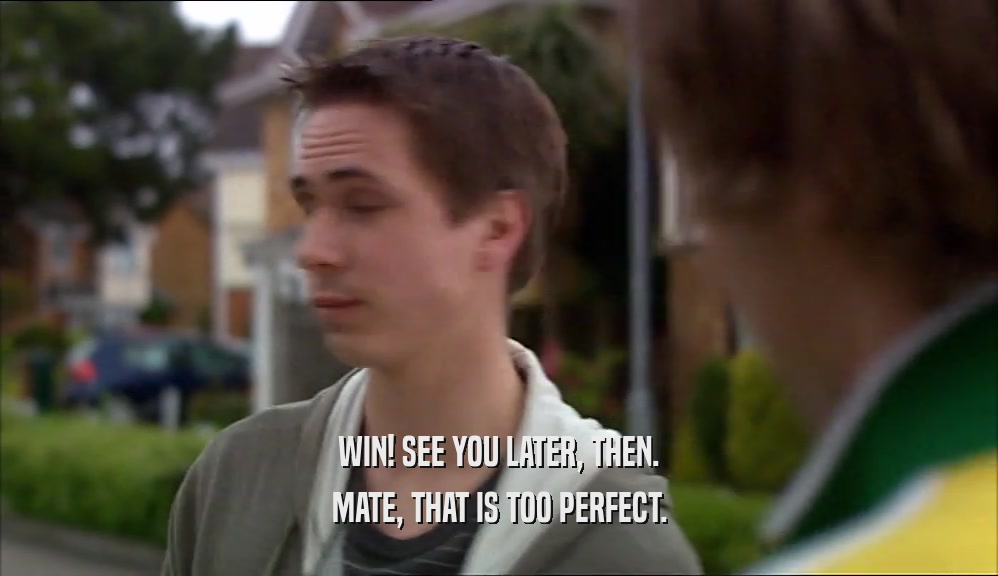 WIN! SEE YOU LATER, THEN. MATE, THAT IS TOO PERFECT. 