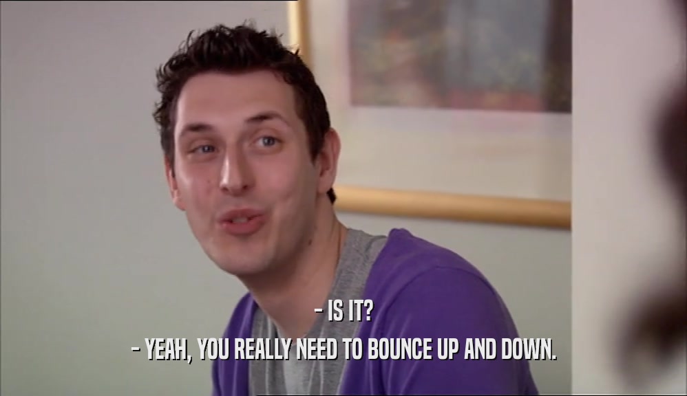 - IS IT? - YEAH, YOU REALLY NEED TO BOUNCE UP AND DOWN. 