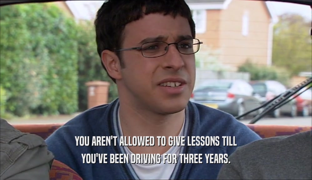 YOU AREN'T ALLOWED TO GIVE LESSONS TILL YOU'VE BEEN DRIVING FOR THREE YEARS. 