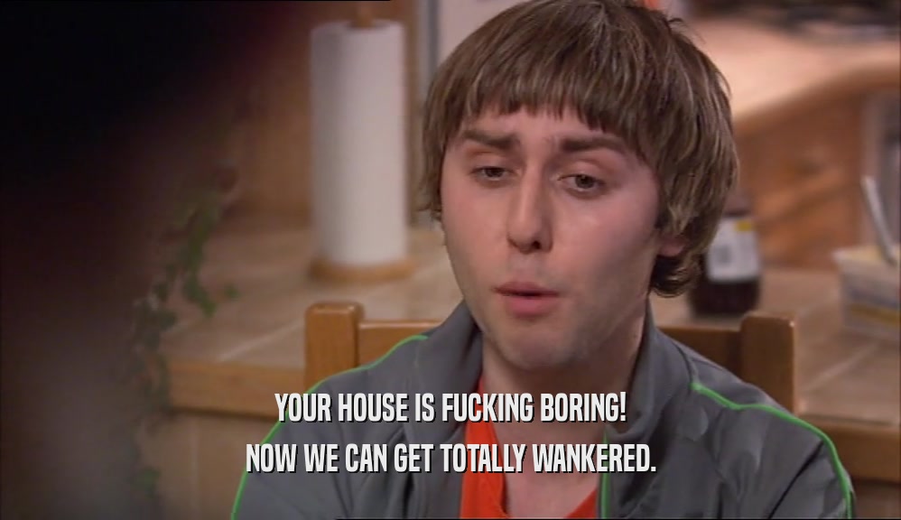YOUR HOUSE IS FUCKING BORING! NOW WE CAN GET TOTALLY WANKERED. 