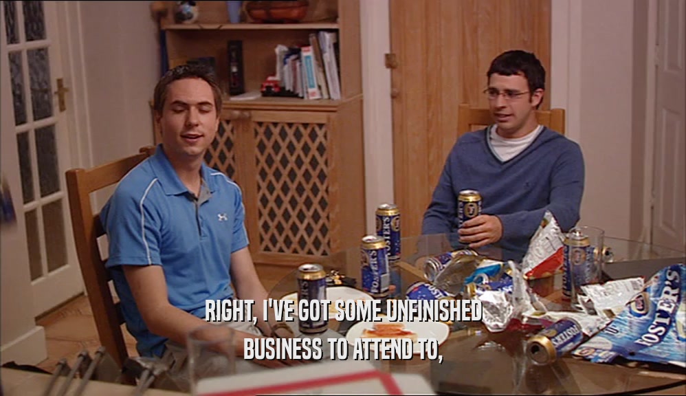 RIGHT, I'VE GOT SOME UNFINISHED BUSINESS TO ATTEND TO, 