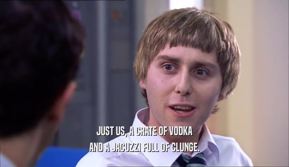 JUST US, A CRATE OF VODKA AND A JACUZZI FULL OF CLUNGE. 