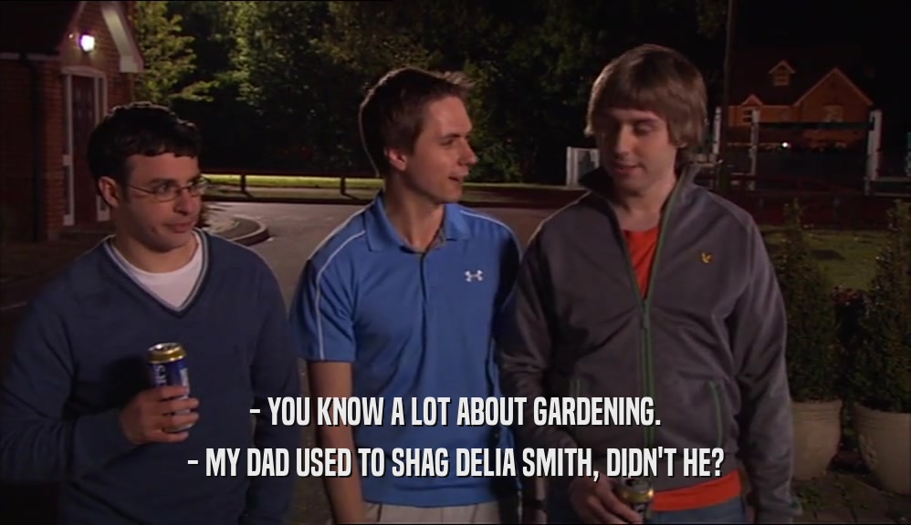 - YOU KNOW A LOT ABOUT GARDENING. - MY DAD USED TO SHAG DELIA SMITH, DIDN'T HE? 