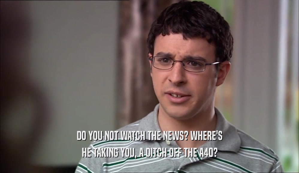DO YOU NOT WATCH THE NEWS? WHERE'S HE TAKING YOU, A DITCH OFF THE A40? 