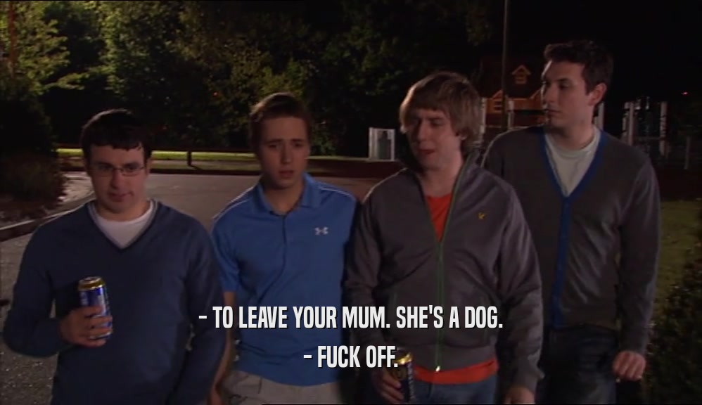 - TO LEAVE YOUR MUM. SHE'S A DOG. - FUCK OFF. 