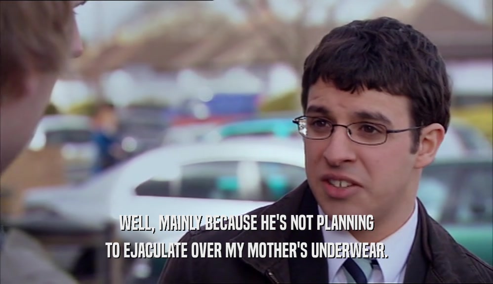 WELL, MAINLY BECAUSE HE'S NOT PLANNING TO EJACULATE OVER MY MOTHER'S UNDERWEAR. 