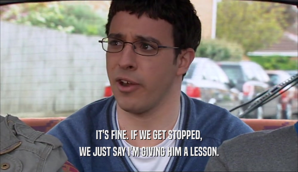 IT'S FINE. IF WE GET STOPPED, WE JUST SAY I'M GIVING HIM A LESSON. 