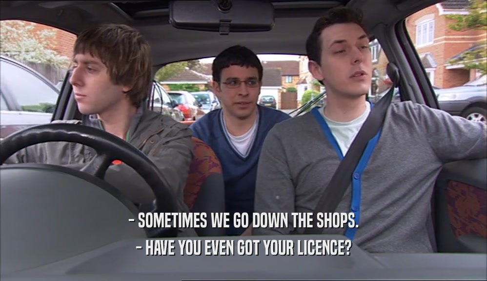 - SOMETIMES WE GO DOWN THE SHOPS. - HAVE YOU EVEN GOT YOUR LICENCE? 