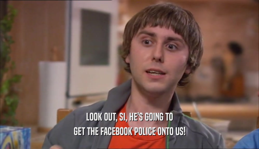 LOOK OUT, SI, HE'S GOING TO GET THE FACEBOOK POLICE ONTO US! 