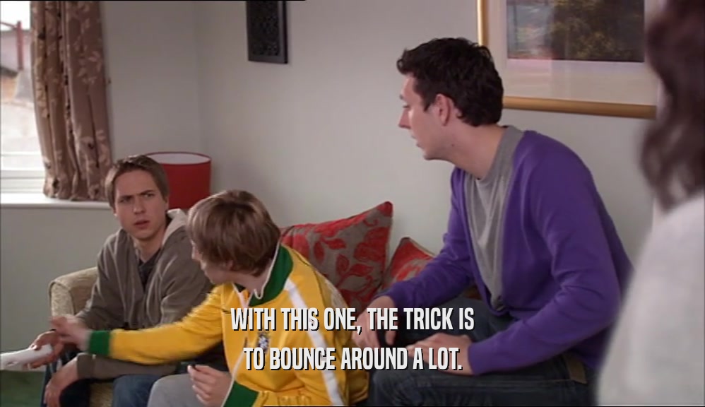 WITH THIS ONE, THE TRICK IS TO BOUNCE AROUND A LOT. 