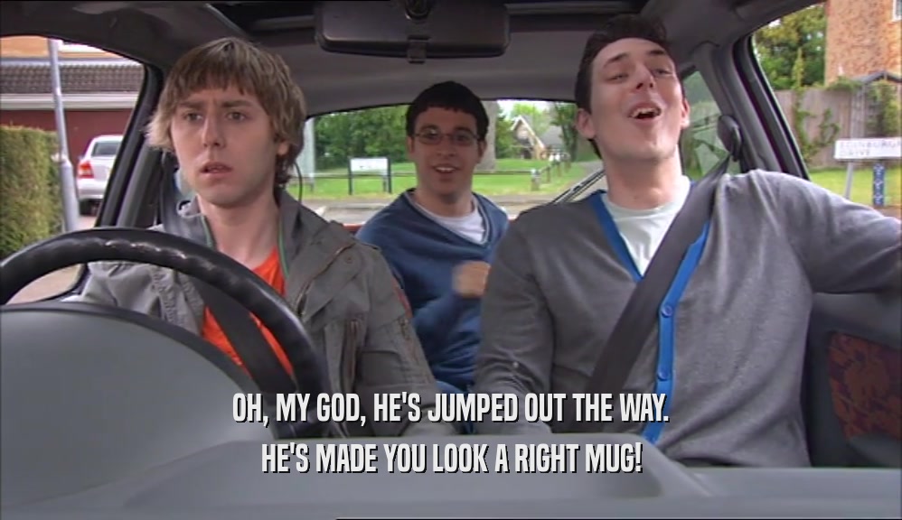 OH, MY GOD, HE'S JUMPED OUT THE WAY. HE'S MADE YOU LOOK A RIGHT MUG! 