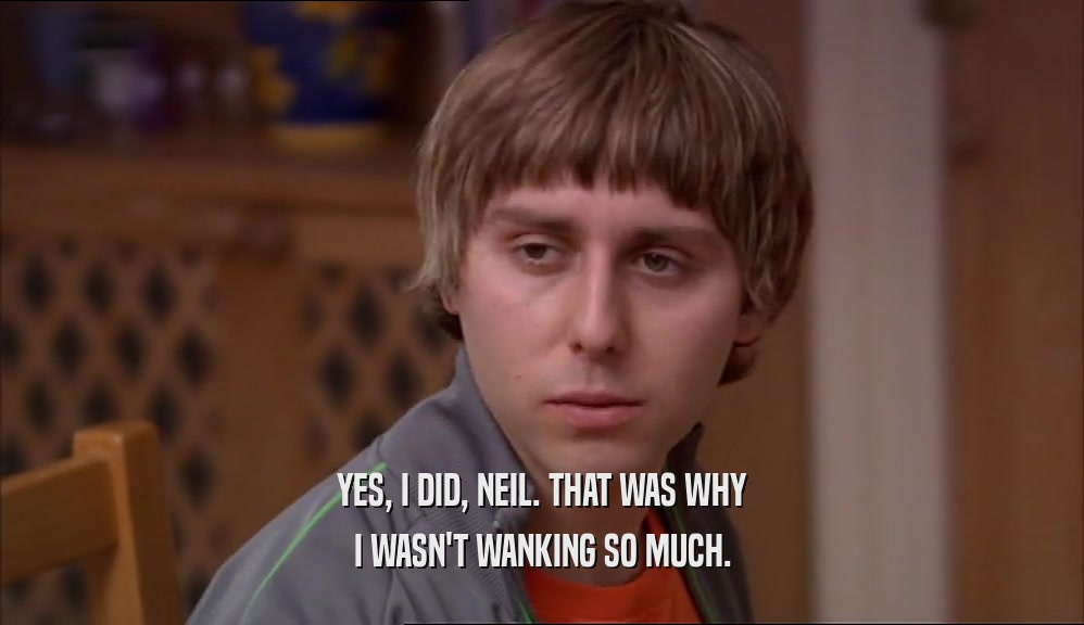 YES, I DID, NEIL. THAT WAS WHY I WASN'T WANKING SO MUCH. 
