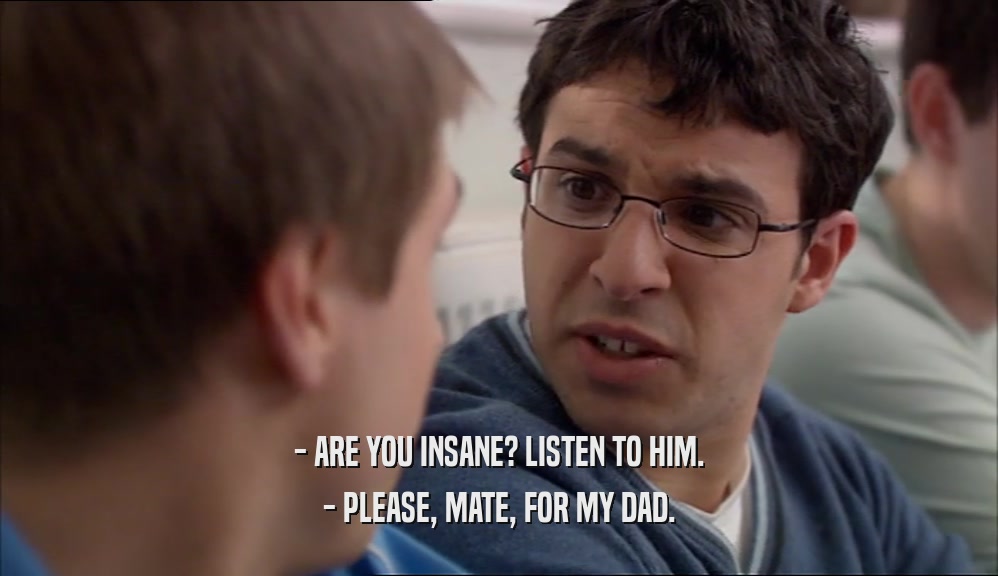 - ARE YOU INSANE? LISTEN TO HIM. - PLEASE, MATE, FOR MY DAD. 
