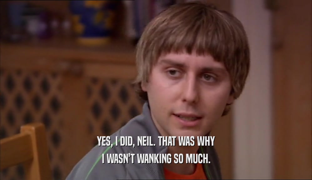 YES, I DID, NEIL. THAT WAS WHY I WASN'T WANKING SO MUCH. 