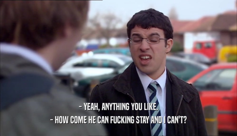 - YEAH, ANYTHING YOU LIKE. - HOW COME HE CAN FUCKING STAY AND I CAN'T? 