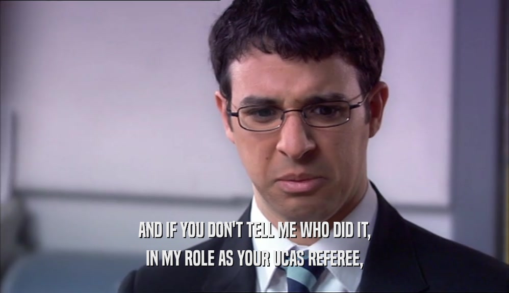 AND IF YOU DON'T TELL ME WHO DID IT, IN MY ROLE AS YOUR UCAS REFEREE, 
