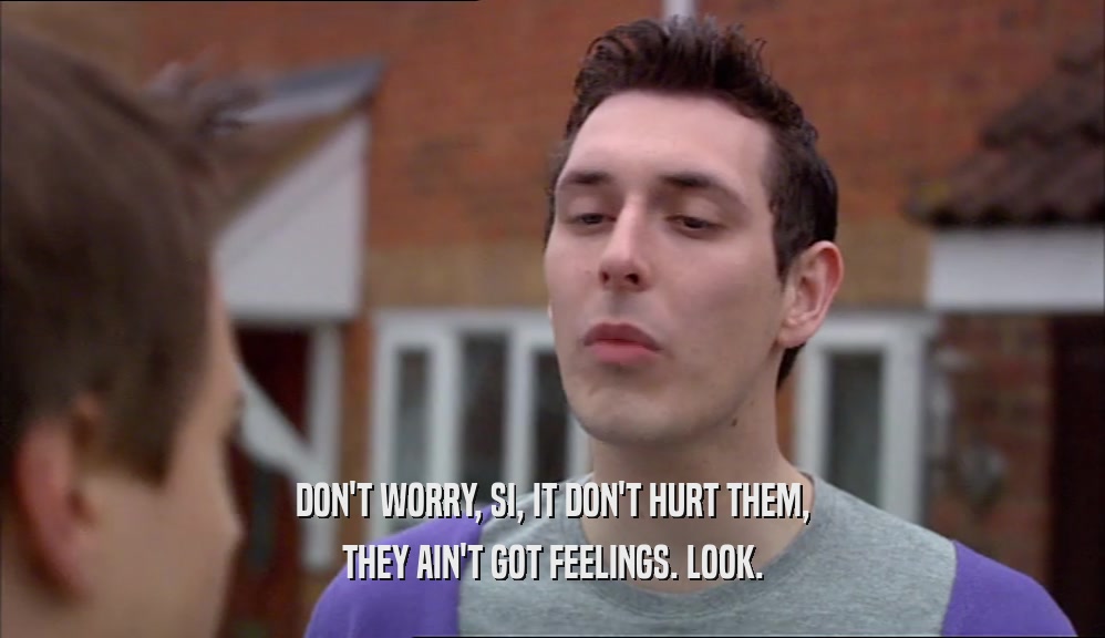 DON'T WORRY, SI, IT DON'T HURT THEM, THEY AIN'T GOT FEELINGS. LOOK. 