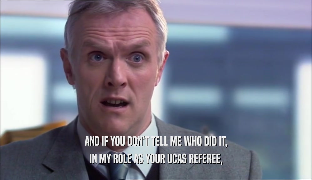 AND IF YOU DON'T TELL ME WHO DID IT, IN MY ROLE AS YOUR UCAS REFEREE, 