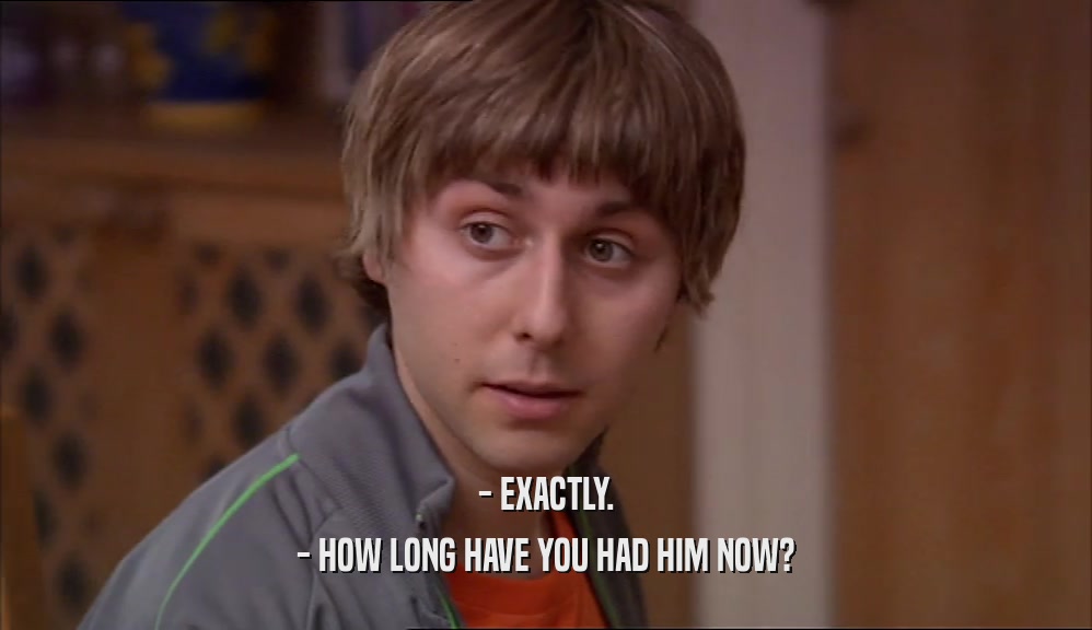 - EXACTLY. - HOW LONG HAVE YOU HAD HIM NOW? 
