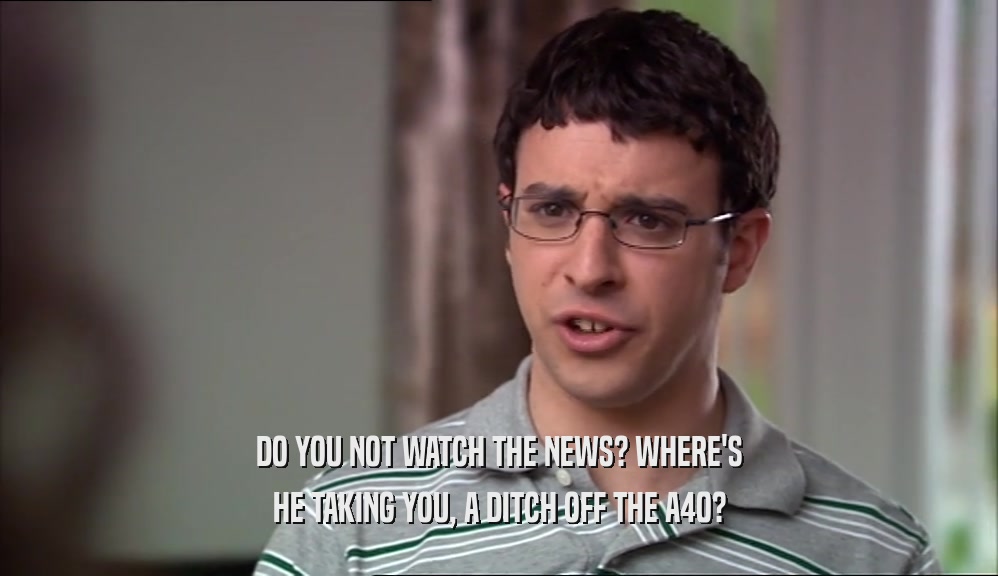DO YOU NOT WATCH THE NEWS? WHERE'S HE TAKING YOU, A DITCH OFF THE A40? 