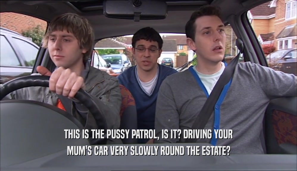 THIS IS THE PUSSY PATROL, IS IT? DRIVING YOUR MUM'S CAR VERY SLOWLY ROUND THE ESTATE? 