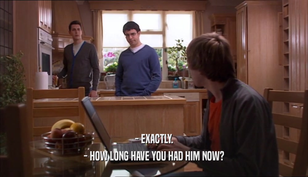 - EXACTLY. - HOW LONG HAVE YOU HAD HIM NOW? 