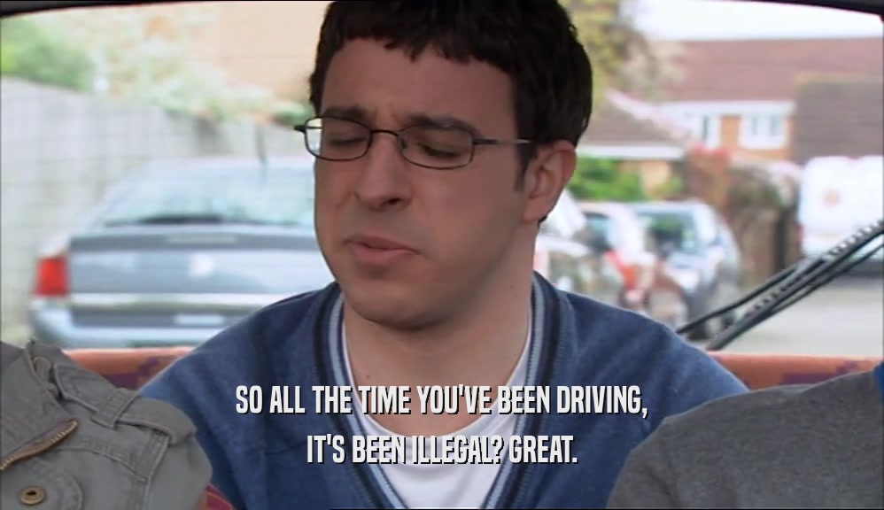 SO ALL THE TIME YOU'VE BEEN DRIVING, IT'S BEEN ILLEGAL? GREAT. 