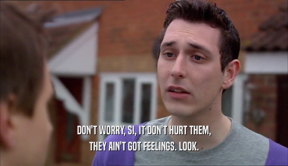 DON'T WORRY, SI, IT DON'T HURT THEM, THEY AIN'T GOT FEELINGS. LOOK. 