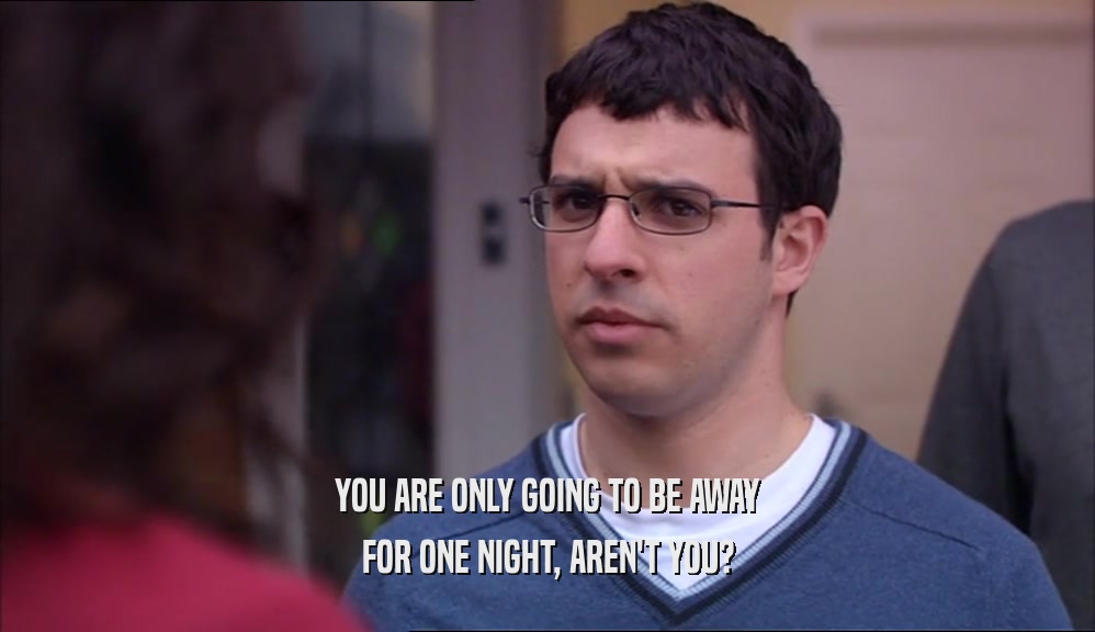 YOU ARE ONLY GOING TO BE AWAY FOR ONE NIGHT, AREN'T YOU? 