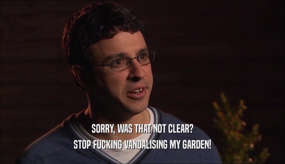 SORRY, WAS THAT NOT CLEAR? STOP FUCKING VANDALISING MY GARDEN! 